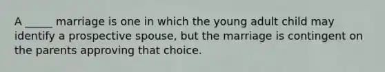 A _____ marriage is one in which the young adult child may identify a prospective spouse, but the marriage is contingent on the parents approving that choice.