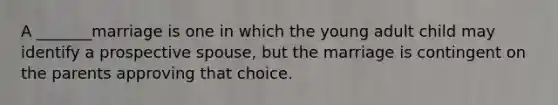 A _______marriage is one in which the young adult child may identify a prospective spouse, but the marriage is contingent on the parents approving that choice.