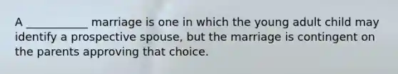 A ___________ marriage is one in which the young adult child may identify a prospective spouse, but the marriage is contingent on the parents approving that choice.