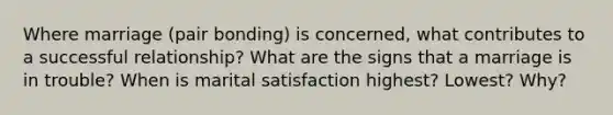 Where marriage (pair bonding) is concerned, what contributes to a successful relationship? What are the signs that a marriage is in trouble? When is marital satisfaction highest? Lowest? Why?