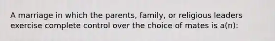 A marriage in which the parents, family, or religious leaders exercise complete control over the choice of mates is a(n):