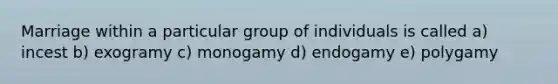 Marriage within a particular group of individuals is called a) incest b) exogramy c) monogamy d) endogamy e) polygamy