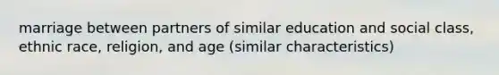 marriage between partners of similar education and social class, ethnic race, religion, and age (similar characteristics)