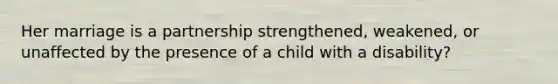 Her marriage is a partnership strengthened, weakened, or unaffected by the presence of a child with a disability?