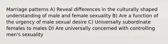 Marriage patterns A) Reveal differences in the culturally shaped understanding of male and female sexuality B) Are a function of the urgency of male sexual desire C) Universally subordinate females to males D) Are universally concerned with controlling men's sexuality