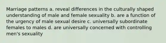 Marriage patterns a. reveal differences in the culturally shaped understanding of male and female sexuality b. are a function of the urgency of male sexual desire c. universally subordinate females to males d. are universally concerned with controlling men's sexuality