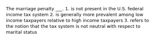 The marriage penalty ___. 1. is not present in the U.S. federal income tax system 2. is generally more prevalent among low income taxpayers relative to high income taxpayers 3. refers to the notion that the tax system is not neutral with respect to marital status