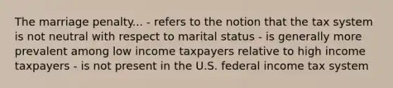 The marriage penalty... - refers to the notion that the tax system is not neutral with respect to marital status - is generally more prevalent among low income taxpayers relative to high income taxpayers - is not present in the U.S. federal income tax system