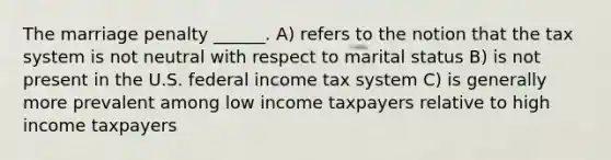 The marriage penalty ______. A) refers to the notion that the tax system is not neutral with respect to marital status B) is not present in the U.S. federal income tax system C) is generally more prevalent among low income taxpayers relative to high income taxpayers