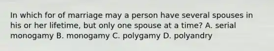 In which for of marriage may a person have several spouses in his or her lifetime, but only one spouse at a time? A. serial monogamy B. monogamy C. polygamy D. polyandry