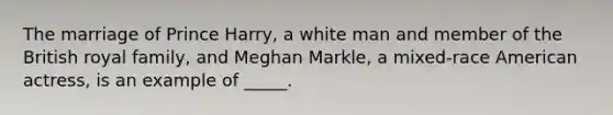 The marriage of Prince Harry, a white man and member of the British royal family, and Meghan Markle, a mixed-race American actress, is an example of _____.