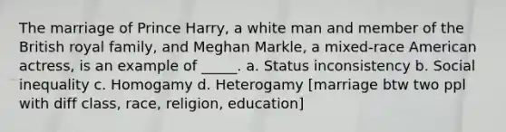 The marriage of Prince Harry, a white man and member of the British royal family, and Meghan Markle, a mixed-race American actress, is an example of _____. a. Status inconsistency b. Social inequality c. Homogamy d. Heterogamy [marriage btw two ppl with diff class, race, religion, education]