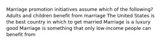 Marriage promotion initiatives assume which of the following? Adults and children benefit from marriage The United States is the best country in which to get married Marriage is a luxury good Marriage is something that only low-income people can benefit from