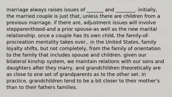 marriage always raises issues of _______ and ________. initially, the married couple is just that, unless there are children from a previous marriage. if there are, adjustment issues will involve stepparenthood-and a prior spouse-as well as the new marital relationship. once a couple has its own child, the family-of-procreation mentality takes over,. in the United States, family loyalty shifts, but not completely, from the family of orientation to the family that includes spouse and children. given our bilateral kinship system, we maintain relations with our sons and daughters after they marry, and grandchildren theoretically are as close to one set of grandparents as to the other set. in practice, grandchildren tend to be a bit closer to their mother's than to their fathers families.