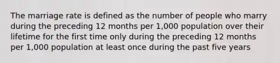 The marriage rate is defined as the number of people who marry during the preceding 12 months per 1,000 population over their lifetime for the first time only during the preceding 12 months per 1,000 population at least once during the past five years