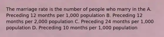 The marriage rate is the number of people who marry in the A. Preceding 12 months per 1,000 population B. Preceding 12 months per 2,000 population C. Preceding 24 months per 1,000 population D. Preceding 10 months per 1,000 population