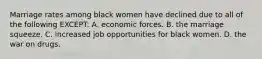 Marriage rates among black women have declined due to all of the following EXCEPT: A. economic forces. B. the marriage squeeze. C. increased job opportunities for black women. D. the war on drugs.