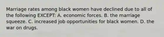 Marriage rates among black women have declined due to all of the following EXCEPT: A. economic forces. B. the marriage squeeze. C. increased job opportunities for black women. D. the war on drugs.