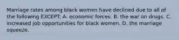 Marriage rates among black women have declined due to all of the following EXCEPT: A. economic forces. B. the war on drugs. C. increased job opportunities for black women. D. the marriage squeeze.