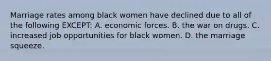 Marriage rates among black women have declined due to all of the following EXCEPT: A. economic forces. B. the war on drugs. C. increased job opportunities for black women. D. the marriage squeeze.