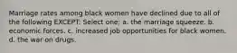 Marriage rates among black women have declined due to all of the following EXCEPT: Select one: a. the marriage squeeze. b. economic forces. c. increased job opportunities for black women. d. the war on drugs.