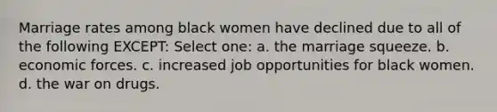 Marriage rates among black women have declined due to all of the following EXCEPT: Select one: a. the marriage squeeze. b. economic forces. c. increased job opportunities for black women. d. the war on drugs.