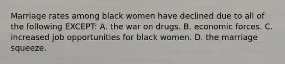 Marriage rates among black women have declined due to all of the following EXCEPT: A. the war on drugs. B. economic forces. C. increased job opportunities for black women. D. the marriage squeeze.