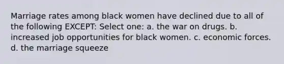 Marriage rates among black women have declined due to all of the following EXCEPT: Select one: a. the war on drugs. b. increased job opportunities for black women. c. economic forces. d. the marriage squeeze