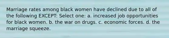 Marriage rates among black women have declined due to all of the following EXCEPT: Select one: a. increased job opportunities for black women. b. the war on drugs. c. economic forces. d. the marriage squeeze.