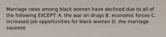 Marriage rates among black women have declined due to all of the following EXCEPT: A. the war on drugs B. economic forces C. increased job opportunities for black women D. the marriage squeeze