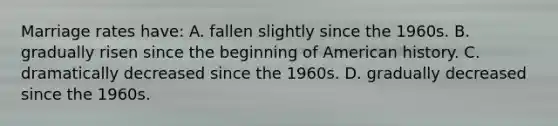 Marriage rates have: A. fallen slightly since the 1960s. B. gradually risen since the beginning of American history. C. dramatically decreased since the 1960s. D. gradually decreased since the 1960s.