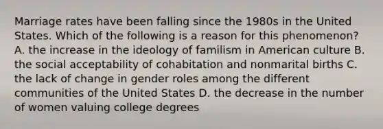 Marriage rates have been falling since the 1980s in the United States. Which of the following is a reason for this phenomenon? A. the increase in the ideology of familism in American culture B. the social acceptability of cohabitation and nonmarital births C. the lack of change in gender roles among the different communities of the United States D. the decrease in the number of women valuing college degrees