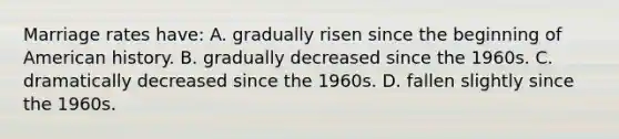 Marriage rates have: A. gradually risen since the beginning of American history. B. gradually decreased since the 1960s. C. dramatically decreased since the 1960s. D. fallen slightly since the 1960s.