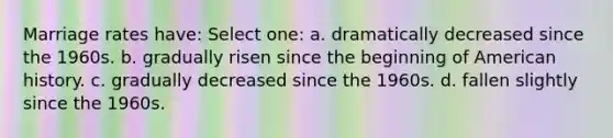 Marriage rates have: Select one: a. dramatically decreased since the 1960s. b. gradually risen since the beginning of American history. c. gradually decreased since the 1960s. d. fallen slightly since the 1960s.