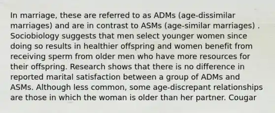 In marriage, these are referred to as ADMs (age-dissimilar marriages) and are in contrast to ASMs (age-similar marriages) . Sociobiology suggests that men select younger women since doing so results in healthier offspring and women benefit from receiving sperm from older men who have more resources for their offspring. Research shows that there is no difference in reported marital satisfaction between a group of ADMs and ASMs. Although less common, some age-discrepant relationships are those in which the woman is older than her partner. Cougar