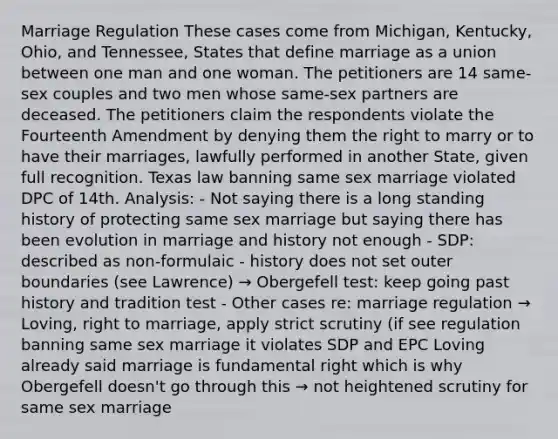 Marriage Regulation These cases come from Michigan, Kentucky, Ohio, and Tennessee, States that define marriage as a union between one man and one woman. The petitioners are 14 same-sex couples and two men whose same-sex partners are deceased. The petitioners claim the respondents violate the Fourteenth Amendment by denying them the right to marry or to have their marriages, lawfully performed in another State, given full recognition. Texas law banning same sex marriage violated DPC of 14th. Analysis: - Not saying there is a long standing history of protecting same sex marriage but saying there has been evolution in marriage and history not enough - SDP: described as non-formulaic - history does not set outer boundaries (see Lawrence) → Obergefell test: keep going past history and tradition test - Other cases re: marriage regulation → Loving, right to marriage, apply strict scrutiny (if see regulation banning same sex marriage it violates SDP and EPC Loving already said marriage is fundamental right which is why Obergefell doesn't go through this → not heightened scrutiny for same sex marriage