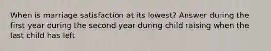 When is marriage satisfaction at its lowest? Answer during the first year during the second year during child raising when the last child has left