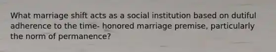 What marriage shift acts as a social institution based on dutiful adherence to the time- honored marriage premise, particularly the norm of permanence?