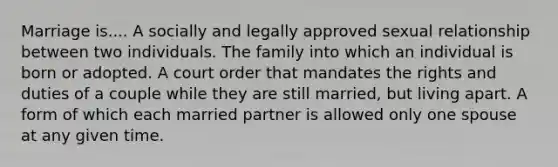 Marriage is.... A socially and legally approved sexual relationship between two individuals. The family into which an individual is born or adopted. A court order that mandates the rights and duties of a couple while they are still married, but living apart. A form of which each married partner is allowed only one spouse at any given time.