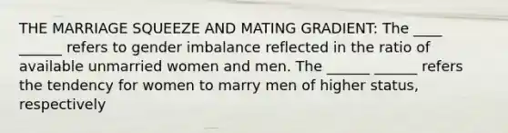 THE MARRIAGE SQUEEZE AND MATING GRADIENT: The ____ ______ refers to gender imbalance reflected in the ratio of available unmarried women and men. The ______ ______ refers the tendency for women to marry men of higher status, respectively