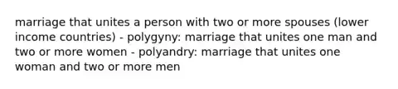 marriage that unites a person with two or more spouses (lower income countries) - polygyny: marriage that unites one man and two or more women - polyandry: marriage that unites one woman and two or more men