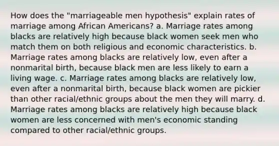 How does the "marriageable men hypothesis" explain rates of marriage among African Americans? a. Marriage rates among blacks are relatively high because black women seek men who match them on both religious and economic characteristics. b. Marriage rates among blacks are relatively low, even after a nonmarital birth, because black men are less likely to earn a living wage. c. Marriage rates among blacks are relatively low, even after a nonmarital birth, because black women are pickier than other racial/ethnic groups about the men they will marry. d. Marriage rates among blacks are relatively high because black women are less concerned with men's economic standing compared to other racial/ethnic groups.