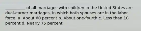 __________ of all marriages with children in the United States are dual-earner marriages, in which both spouses are in the labor force.​ a. About 60 percent b. ​About one-fourth c. ​Less than 10 percent d. ​Nearly 75 percent