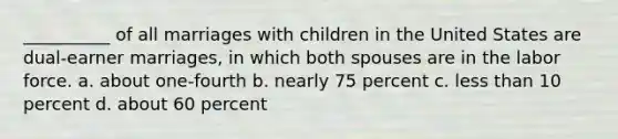 __________ of all marriages with children in the United States are dual-earner marriages, in which both spouses are in the labor force.​ a. about one-fourth b. nearly 75 percent c. less than 10 percent d. about 60 percent