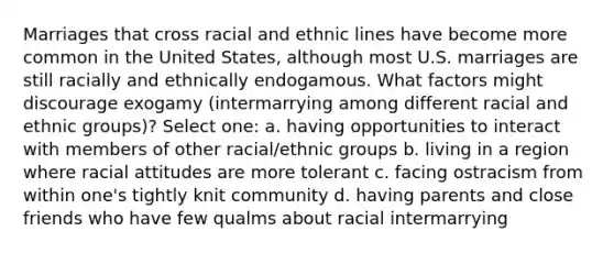 Marriages that cross racial and ethnic lines have become more common in the United States, although most U.S. marriages are still racially and ethnically endogamous. What factors might discourage exogamy (intermarrying among different racial and ethnic groups)? Select one: a. having opportunities to interact with members of other racial/ethnic groups b. living in a region where racial attitudes are more tolerant c. facing ostracism from within one's tightly knit community d. having parents and close friends who have few qualms about racial intermarrying