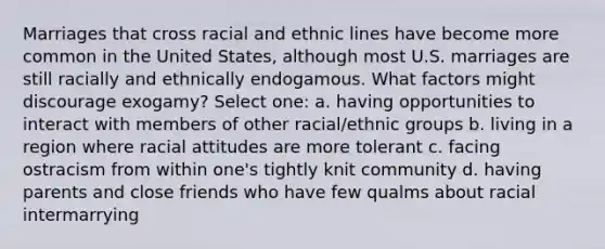 Marriages that cross racial and ethnic lines have become more common in the United States, although most U.S. marriages are still racially and ethnically endogamous. What factors might discourage exogamy? Select one: a. having opportunities to interact with members of other racial/ethnic groups b. living in a region where racial attitudes are more tolerant c. facing ostracism from within one's tightly knit community d. having parents and close friends who have few qualms about racial intermarrying