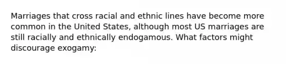 Marriages that cross racial and ethnic lines have become more common in the United States, although most US marriages are still racially and ethnically endogamous. What factors might discourage exogamy: