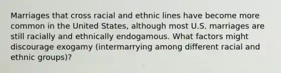 Marriages that cross racial and ethnic lines have become more common in the United States, although most U.S. marriages are still racially and ethnically endogamous. What factors might discourage exogamy (intermarrying among different racial and ethnic groups)?