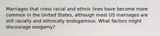 Marriages that cross racial and ethnic lines have become more common in the United States, although most US marriages are still racially and ethnically endogamous. What factors might discourage exogamy?