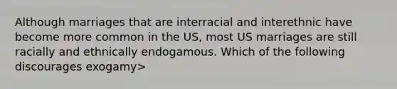 Although marriages that are interracial and interethnic have become more common in the US, most US marriages are still racially and ethnically endogamous. Which of the following discourages exogamy>